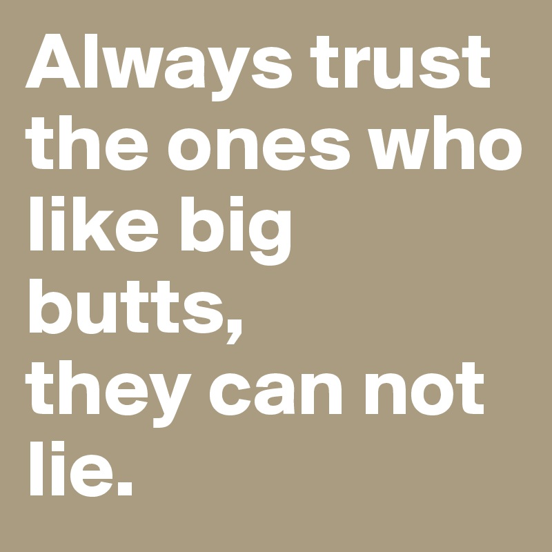 Always trust the ones who like big butts, 
they can not lie. 