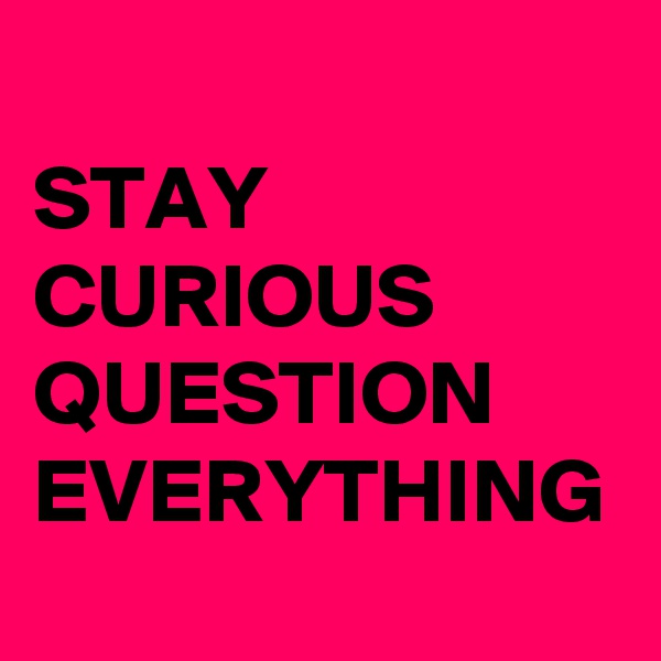 STAY CURIOUS  QUESTION EVERYTHING