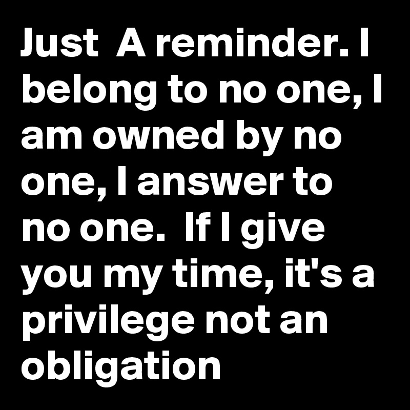 Just  A reminder. I belong to no one, I am owned by no one, I answer to no one.  If I give you my time, it's a privilege not an obligation