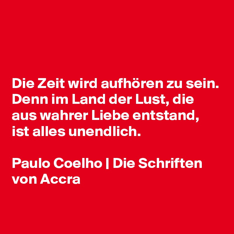 



Die Zeit wird aufhören zu sein. Denn im Land der Lust, die aus wahrer Liebe entstand, ist alles unendlich.

Paulo Coelho | Die Schriften von Accra

