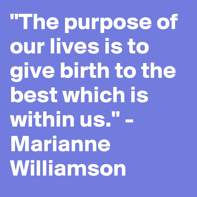 "The purpose of our lives is to give birth to the best which is within us." - Marianne Williamson
