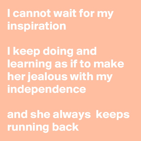 I cannot wait for my inspiration

I keep doing and learning as if to make her jealous with my independence

and she always  keeps running back