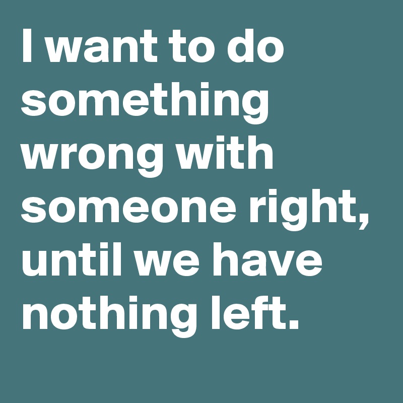 I want to do something wrong with someone right, until we have nothing left.