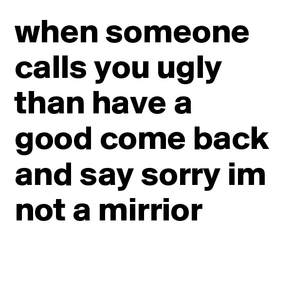 when someone calls you ugly than have a good come back and say sorry im not a mirrior
