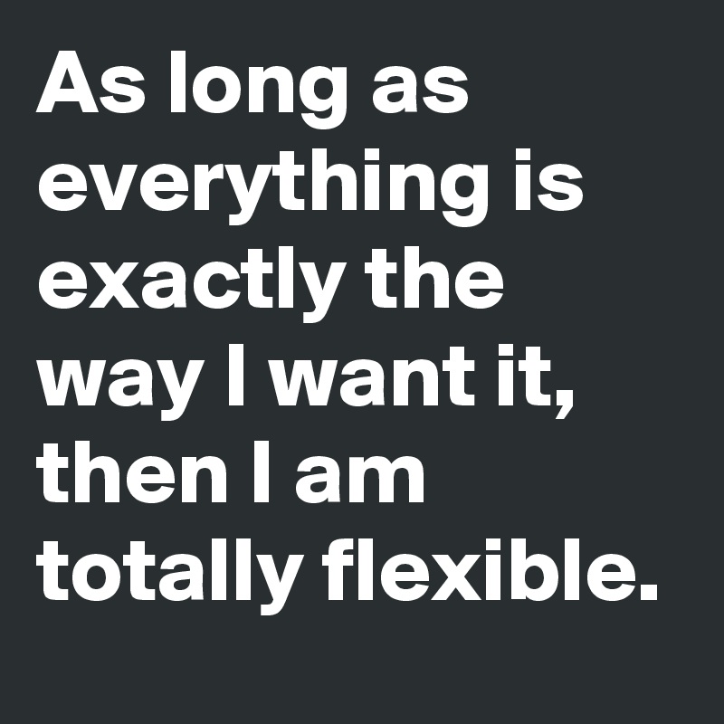 As long as everything is exactly the way I want it, then I am totally flexible.