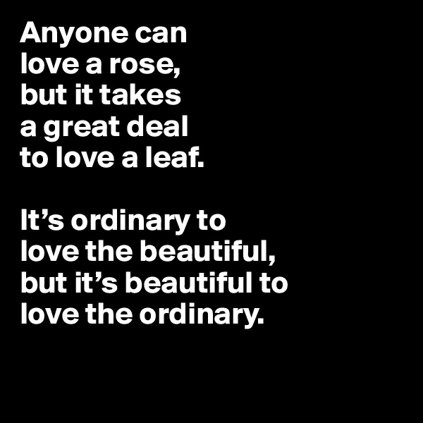 Anyone can
love a rose,
but it takes
a great deal
to love a leaf. 

It’s ordinary to
love the beautiful,
but it’s beautiful to
love the ordinary.

