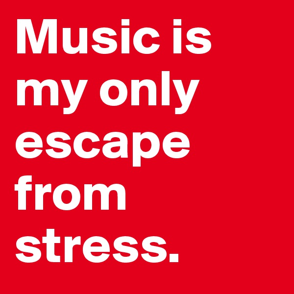 Music is my only escape from stress.