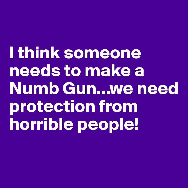 

I think someone needs to make a Numb Gun...we need protection from horrible people!

