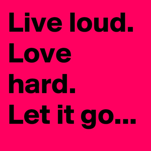 Live loud. Love hard. 
Let it go...