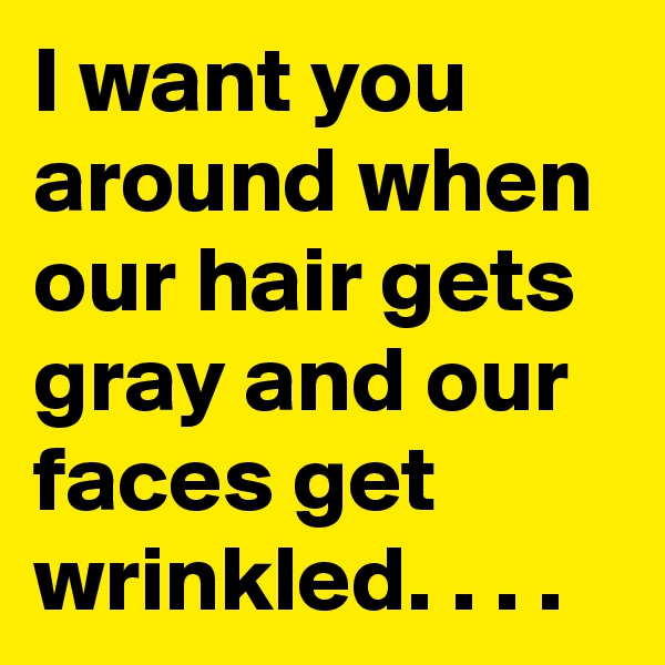 I want you around when our hair gets gray and our faces get wrinkled. . . .