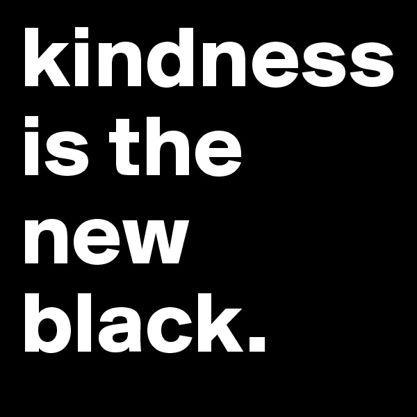 kindness
is the new black.