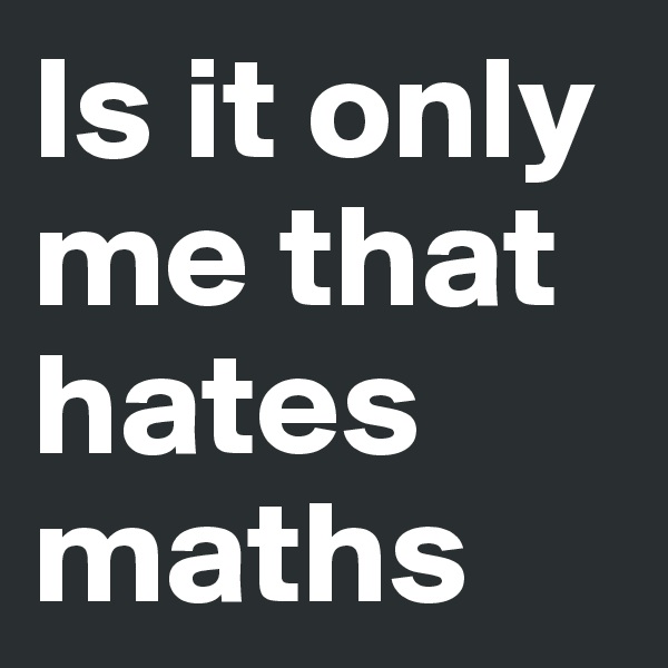 Is it only me that hates maths
