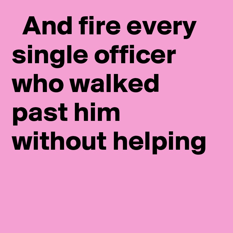   And fire every single officer who walked past him without helping
