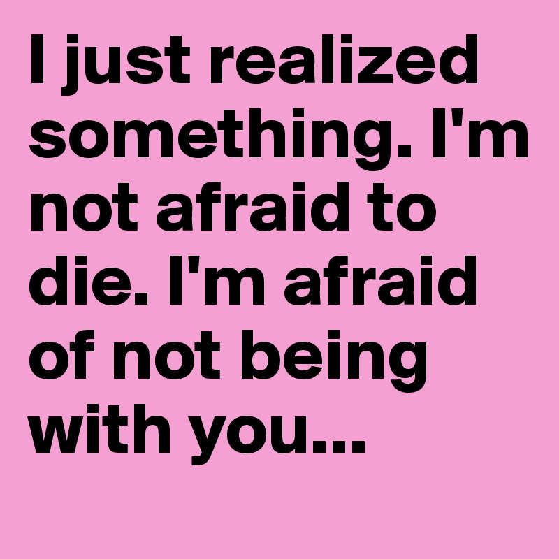 I just realized something. I'm not afraid to die. I'm afraid of not being with you... 