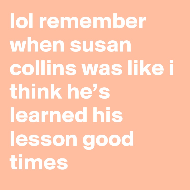 lol remember when susan collins was like i think he’s learned his lesson good times
