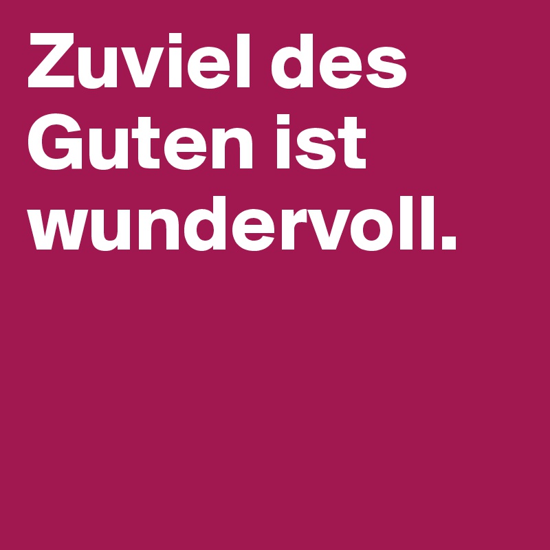 Zuviel des Guten ist wundervoll.


