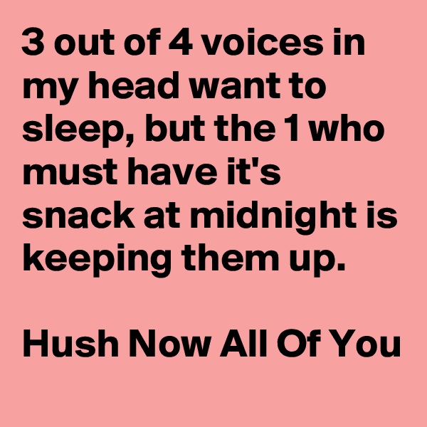 3 out of 4 voices in my head want to sleep, but the 1 who must have it's snack at midnight is keeping them up.                                                Hush Now All Of You