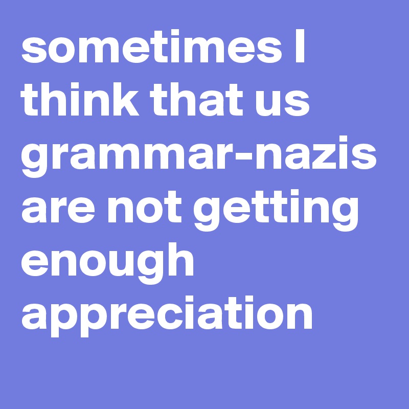 sometimes I think that us grammar-nazis are not getting enough appreciation