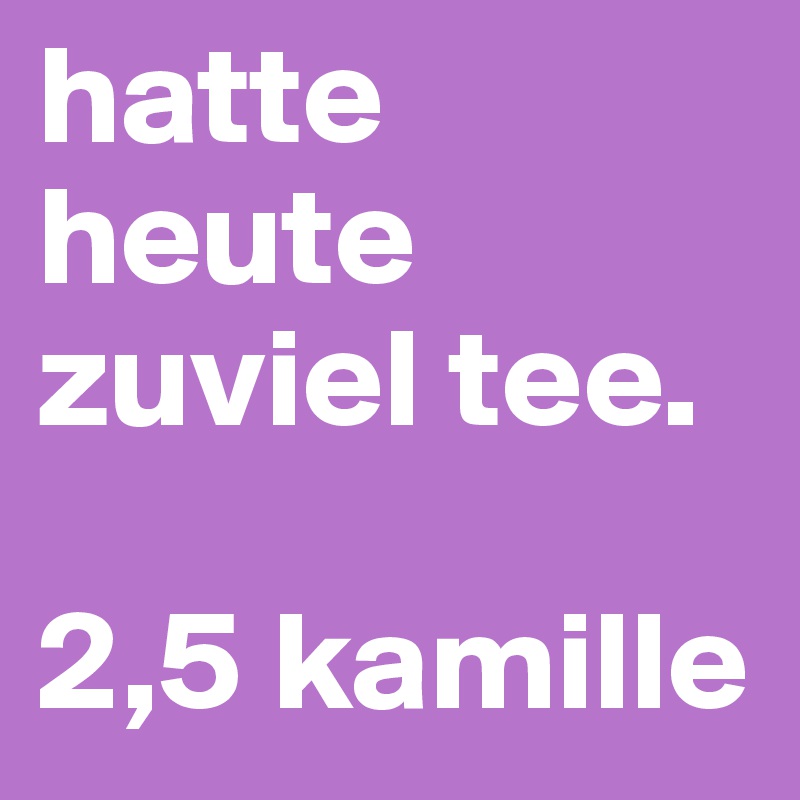 hatte heute zuviel tee.

2,5 kamille