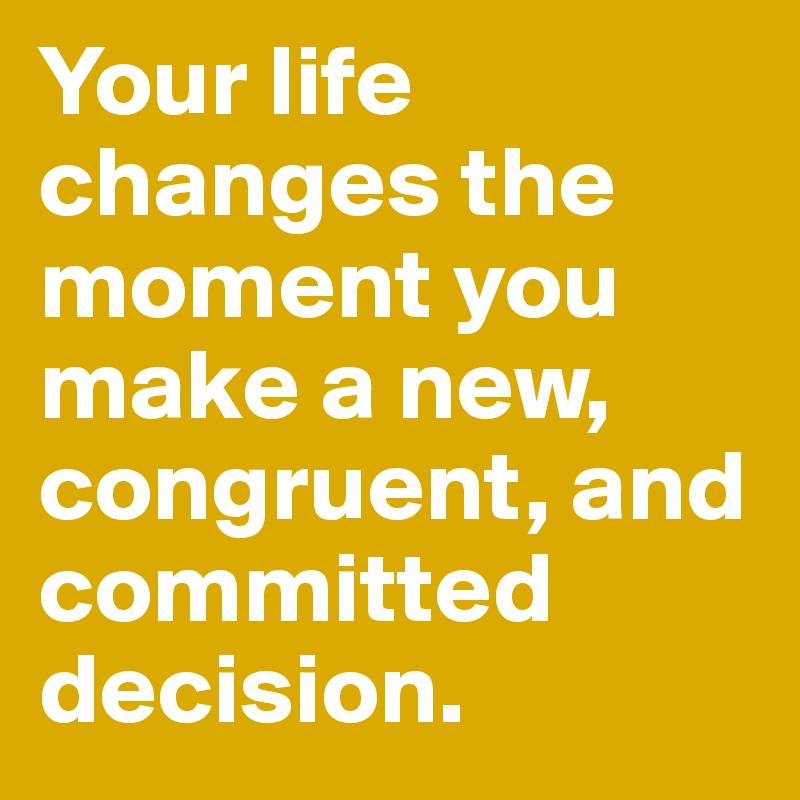Your life changes the moment you make a new, congruent, and committed decision.