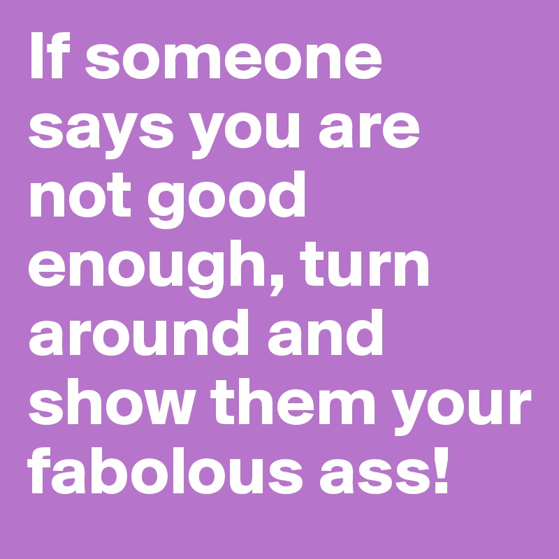 If someone says you are not good enough, turn around and show them your fabolous ass!