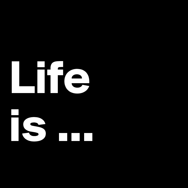 
Life is ...