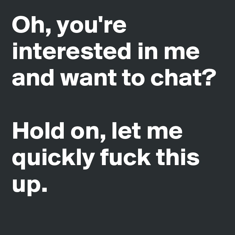 Oh, you're interested in me and want to chat? 

Hold on, let me quickly fuck this up. 