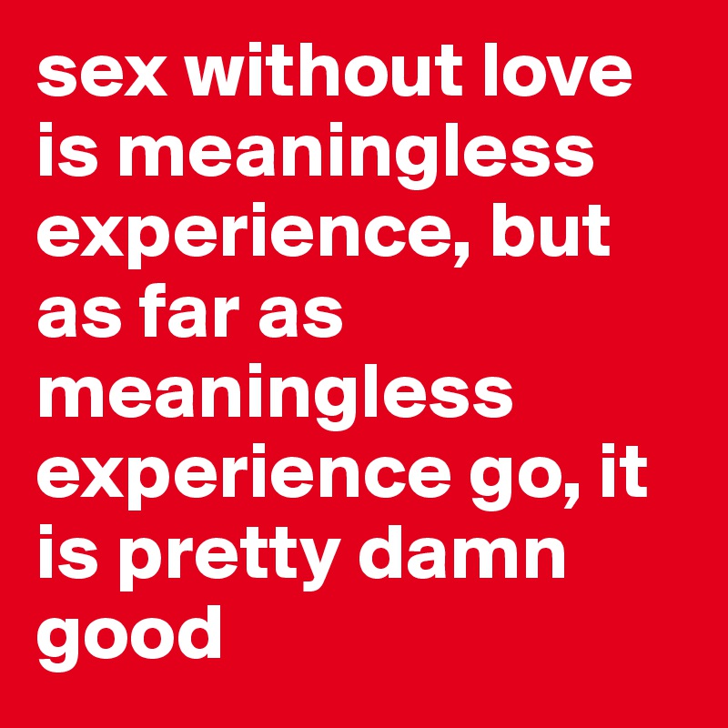 sex without love is meaningless experience, but as far as meaningless experience go, it is pretty damn good