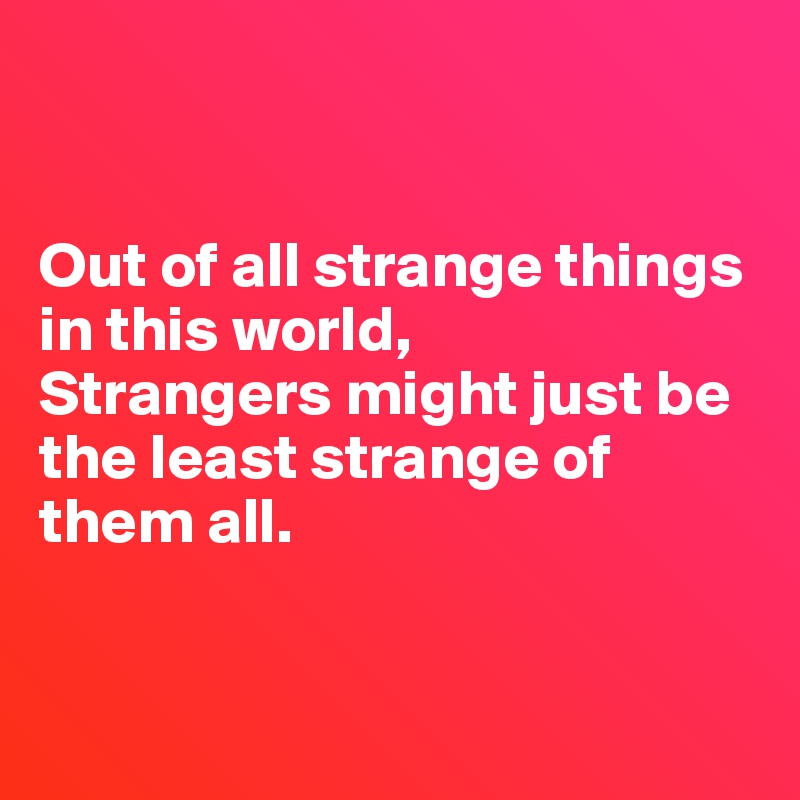 


Out of all strange things in this world,
Strangers might just be the least strange of them all.


