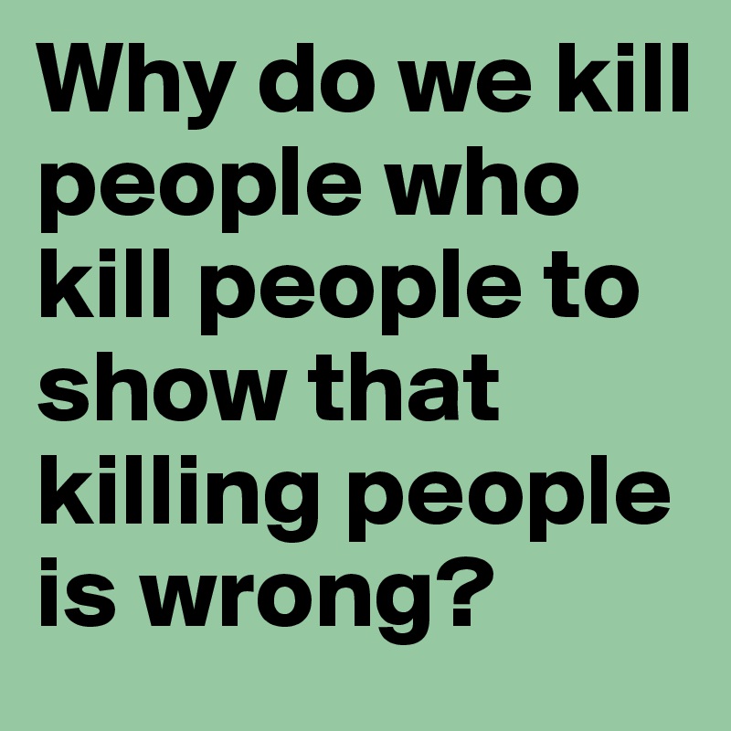 Why do we kill people who kill people to show that killing people is wrong?