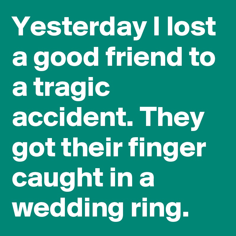 Yesterday I lost a good friend to a tragic accident. They got their finger caught in a wedding ring.