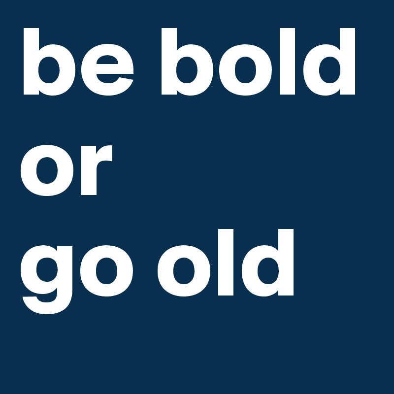 be bold
or
go old