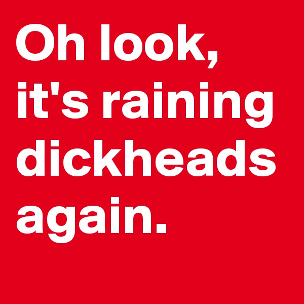 Oh look, it's raining dickheads again.