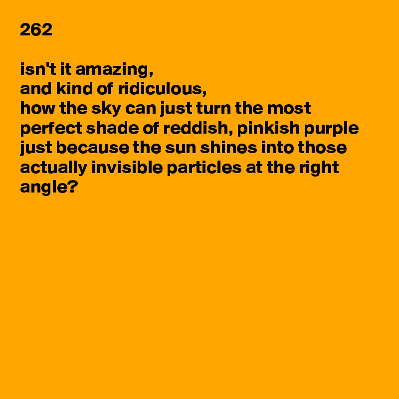 262

isn't it amazing,
and kind of ridiculous,
how the sky can just turn the most perfect shade of reddish, pinkish purple
just because the sun shines into those actually invisible particles at the right angle?








