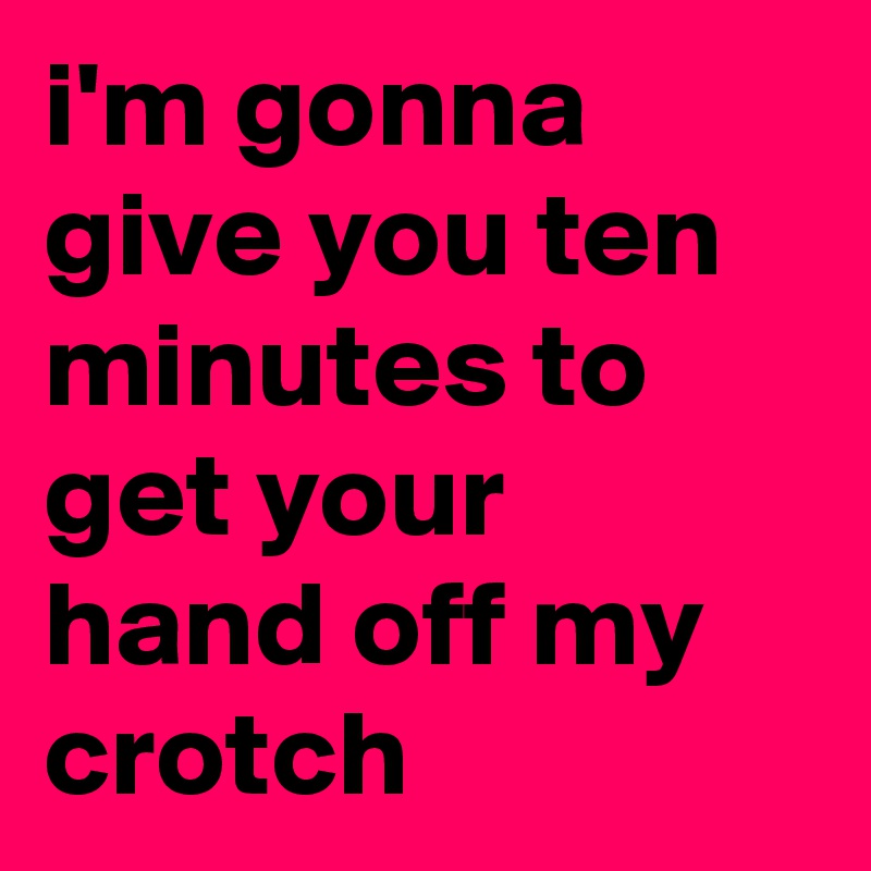 i'm gonna give you ten minutes to get your hand off my crotch