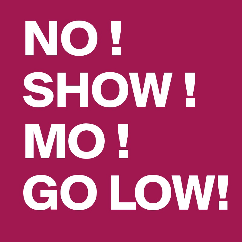  NO !
 SHOW !
 MO !
 GO LOW!