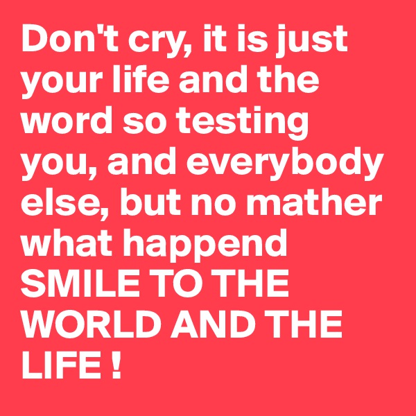 Don't cry, it is just your life and the word so testing you, and everybody else, but no mather what happend SMILE TO THE WORLD AND THE LIFE !