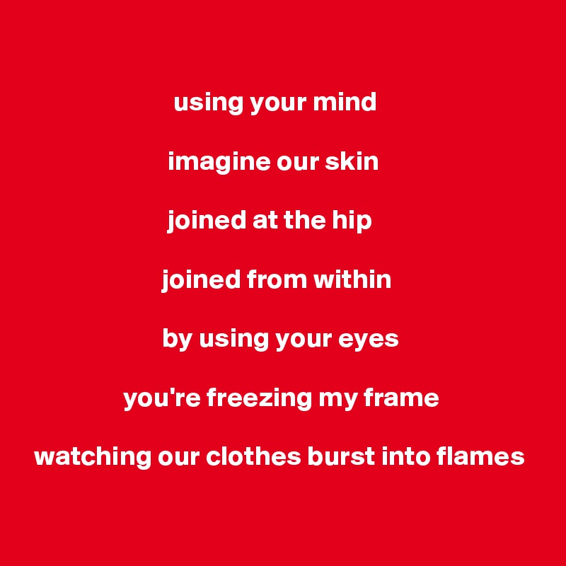 

                          using your mind

                         imagine our skin

                         joined at the hip

                        joined from within

                        by using your eyes

                 you're freezing my frame

 watching our clothes burst into flames
