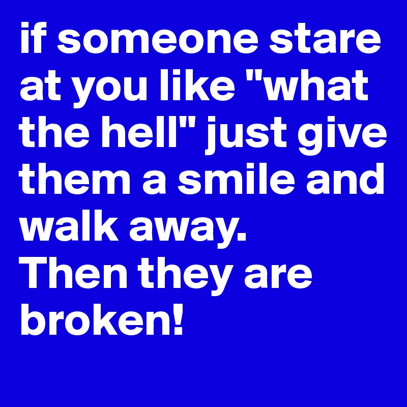 if someone stare at you like "what the hell" just give them a smile and walk away.
Then they are broken!