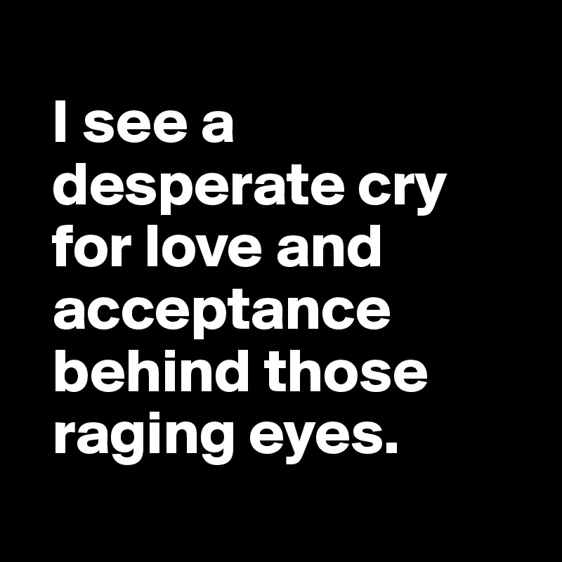 
  I see a 
  desperate cry 
  for love and 
  acceptance 
  behind those 
  raging eyes.
