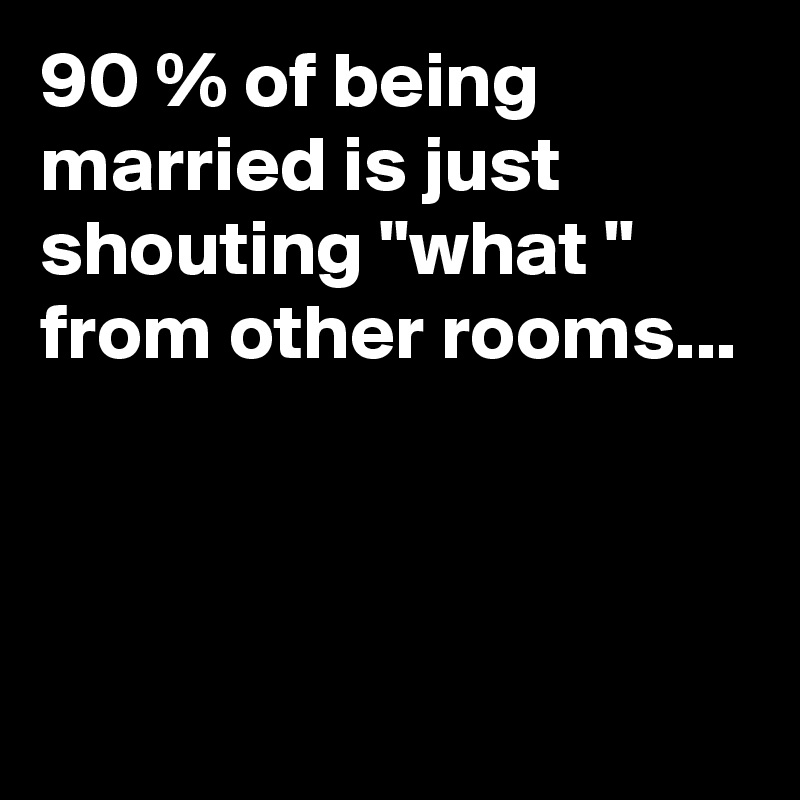 90 % of being married is just shouting "what " from other rooms...



