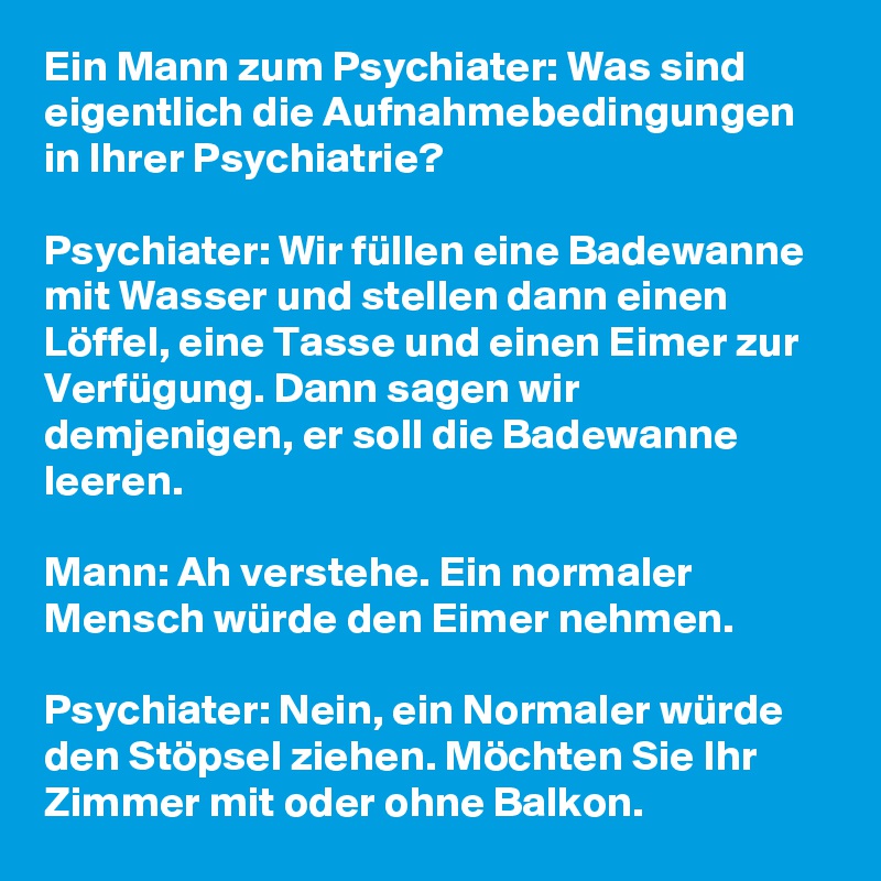 Ein Mann zum Psychiater: Was sind eigentlich die Aufnahmebedingungen in Ihrer Psychiatrie?

Psychiater: Wir füllen eine Badewanne mit Wasser und stellen dann einen Löffel, eine Tasse und einen Eimer zur Verfügung. Dann sagen wir demjenigen, er soll die Badewanne leeren.

Mann: Ah verstehe. Ein normaler Mensch würde den Eimer nehmen.

Psychiater: Nein, ein Normaler würde den Stöpsel ziehen. Möchten Sie Ihr Zimmer mit oder ohne Balkon.