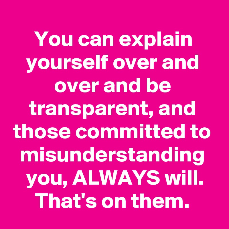 You can explain yourself over and over and be transparent, and those committed to misunderstanding you, ALWAYS will. That's on them.