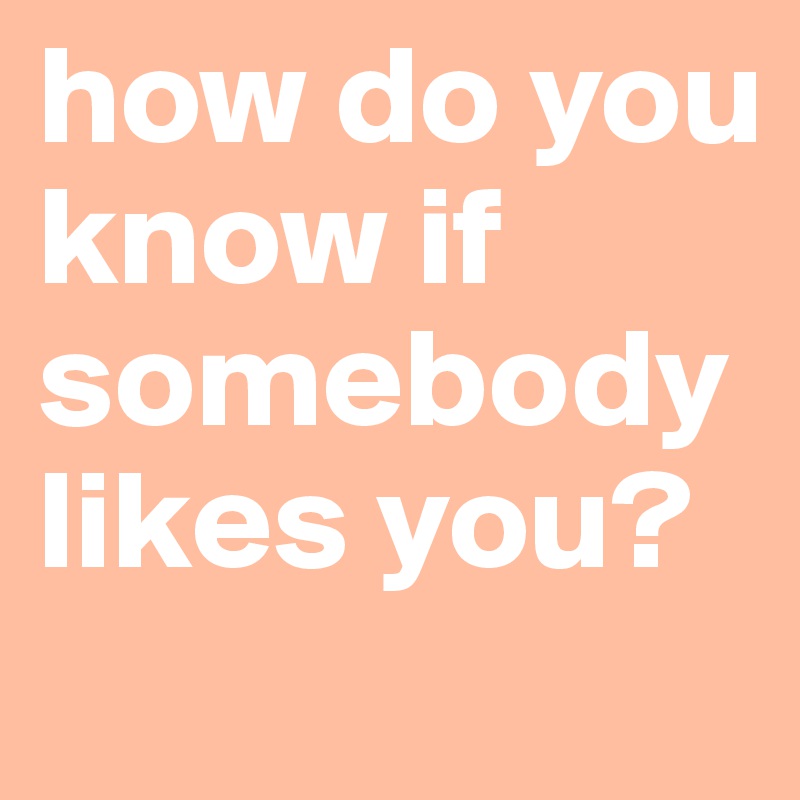 how do you know if somebody likes you?
