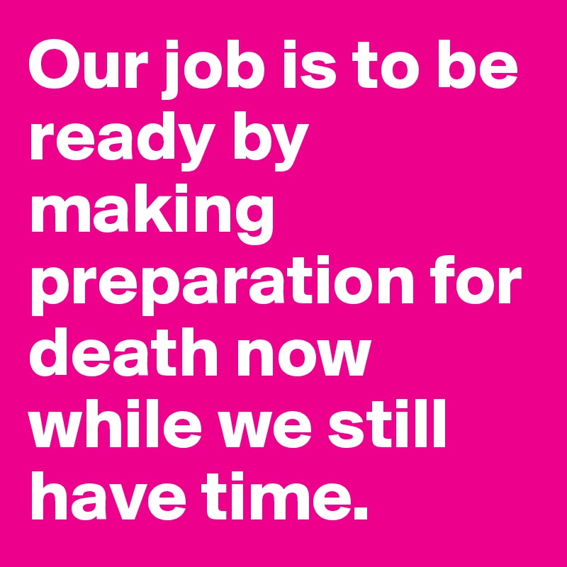 Our job is to be ready by making preparation for death now while we still have time.