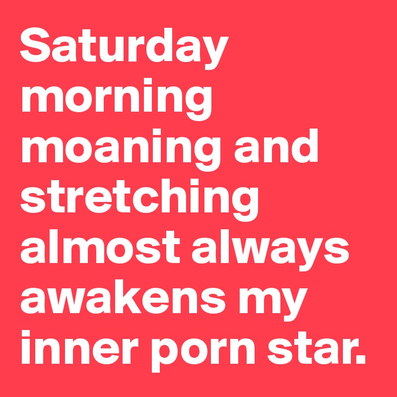 Saturday morning moaning and stretching almost always awakens my inner porn star. 