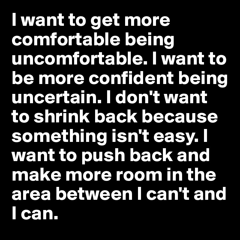 I want to get more comfortable being uncomfortable. I want to be more confident being uncertain. I don't want to shrink back because something isn't easy. I want to push back and make more room in the area between I can't and I can. 