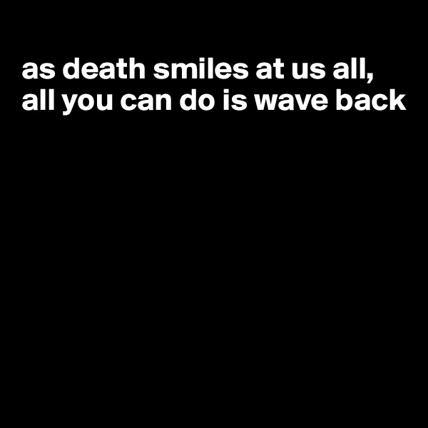 
as death smiles at us all, all you can do is wave back







