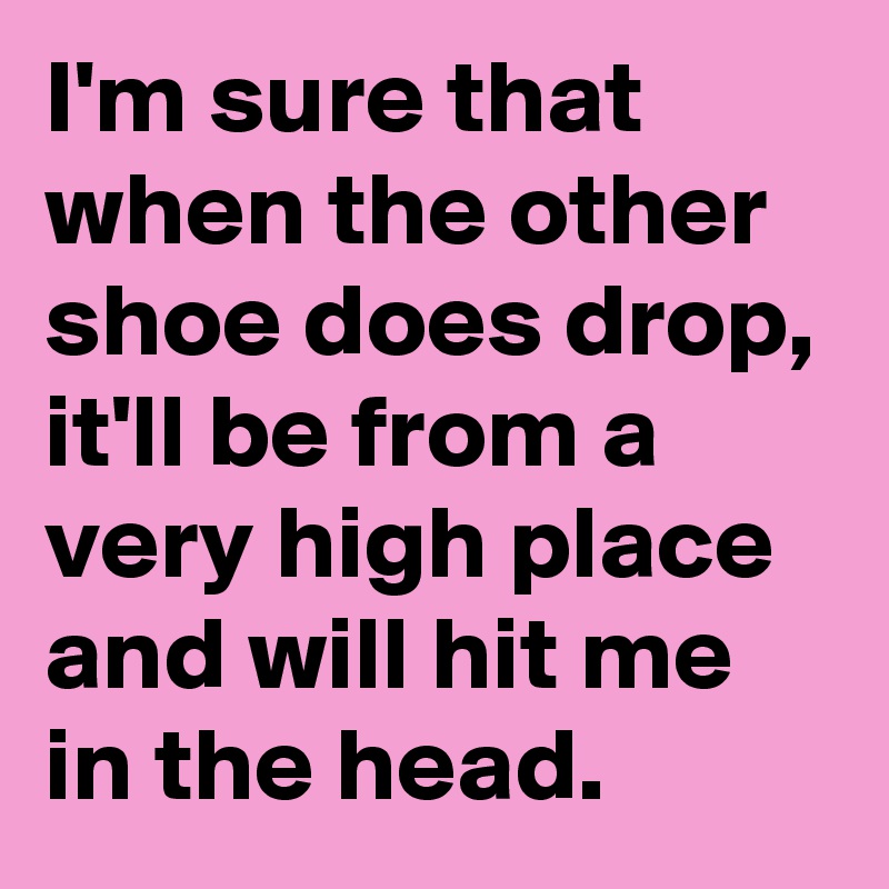 I'm sure that when the other shoe does drop, it'll be from a very high place and will hit me in the head.