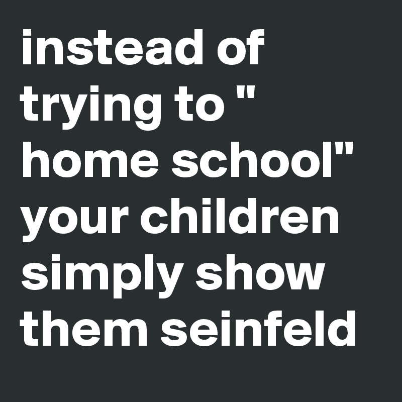 instead of trying to " home school" your children 
simply show them seinfeld
